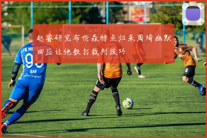 赵睿研究布伦森特点归来周琦幽默回应让他教打裁判技巧