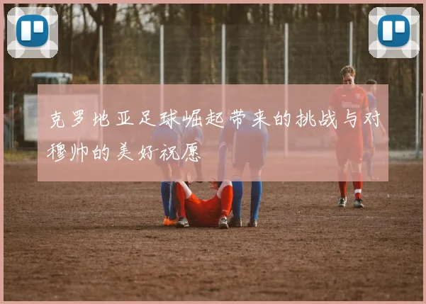 克罗地亚足球崛起带来的挑战与对穆帅的美好祝愿