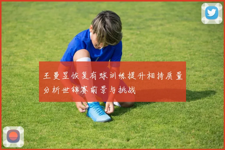 王曼昱恢复有球训练提升相持质量分析世锦赛前景与挑战