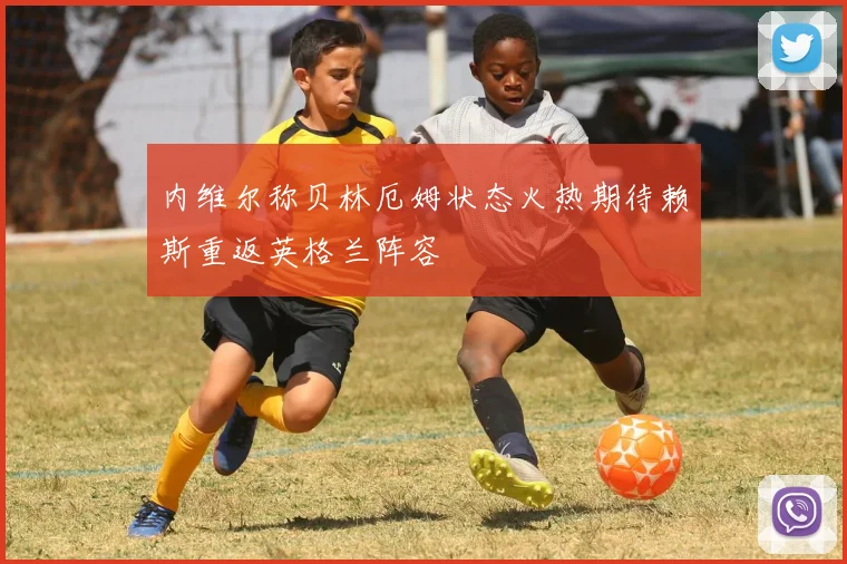 内维尔称贝林厄姆状态火热期待赖斯重返英格兰阵容