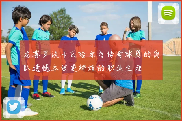 龙赛罗谈卡瓦哈尔与传奇球员的离队遗憾本该更辉煌的职业生涯