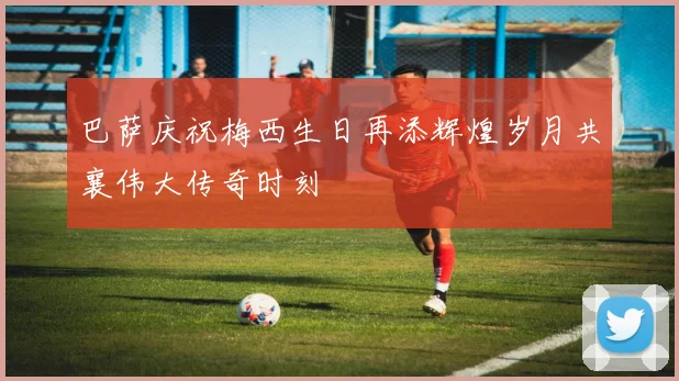 巴萨庆祝梅西生日再添辉煌岁月共襄伟大传奇时刻