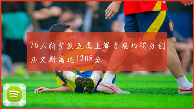 76人新首发五虎上赛季场均得分创历史新高达1208分