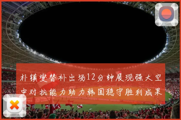 朴镇燮替补出场12分钟展现强大空中对抗能力助力韩国稳守胜利成果