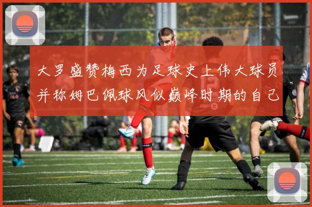 大罗盛赞梅西为足球史上伟大球员并称姆巴佩球风似巅峰时期的自己
