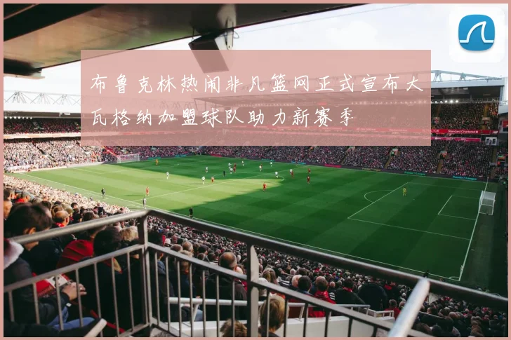 布鲁克林热闹非凡篮网正式宣布大瓦格纳加盟球队助力新赛季