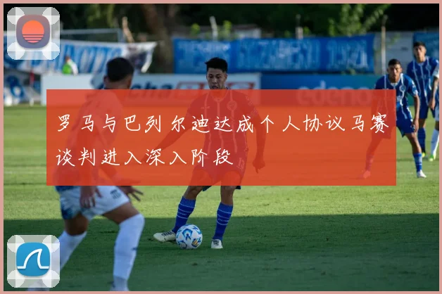 罗马与巴列尔迪达成个人协议马赛谈判进入深入阶段