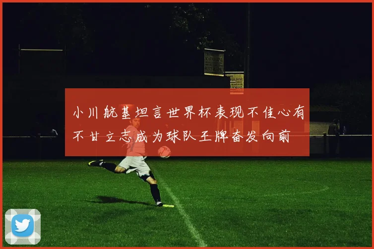 小川航基坦言世界杯表现不佳心有不甘立志成为球队王牌奋发向前