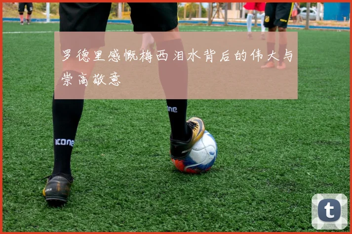 罗德里感慨梅西泪水背后的伟大与崇高敬意