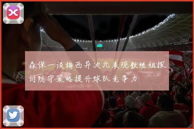 森保一谈梅西异次元表现教练组探讨防守策略提升球队竞争力