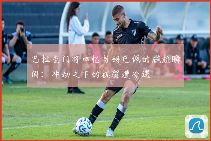 巴拉圭门将回忆与姆巴佩的尴尬瞬间：冲动之下的祝贺遭冷遇