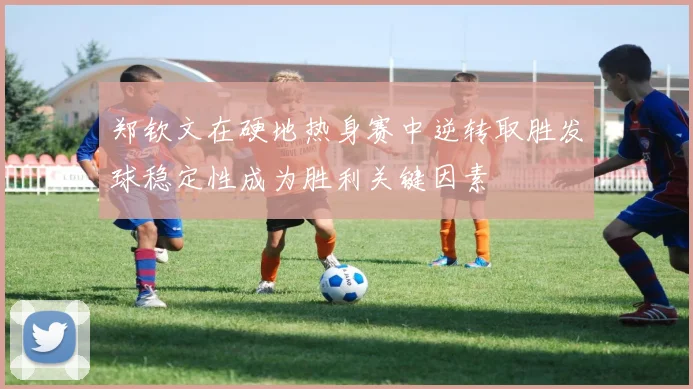 郑钦文在硬地热身赛中逆转取胜发球稳定性成为胜利关键因素