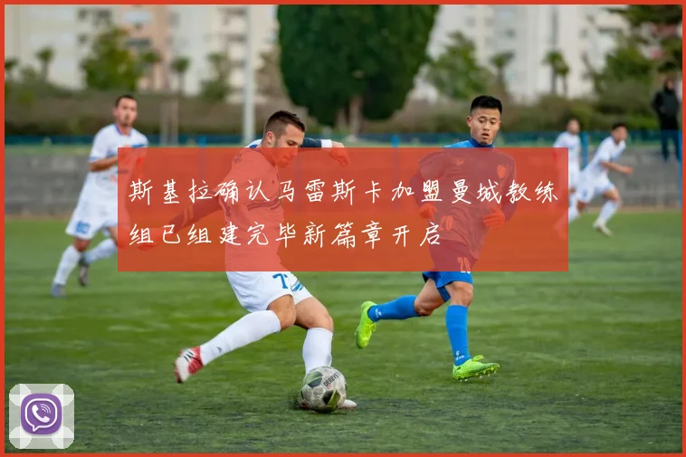 斯基拉确认马雷斯卡加盟曼城教练组已组建完毕新篇章开启