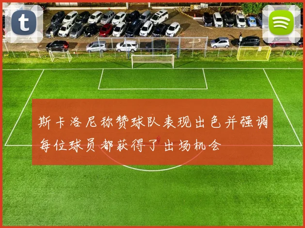 斯卡洛尼称赞球队表现出色并强调每位球员都获得了出场机会