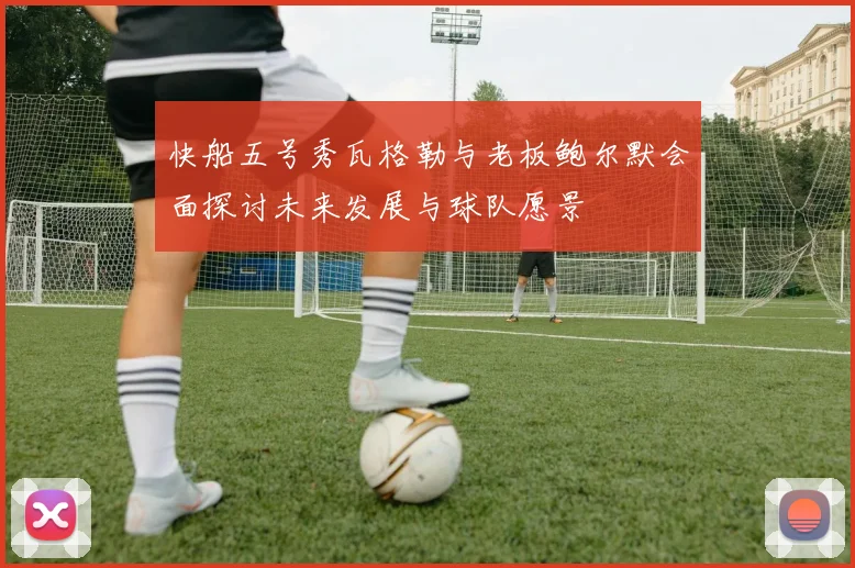 快船五号秀瓦格勒与老板鲍尔默会面探讨未来发展与球队愿景