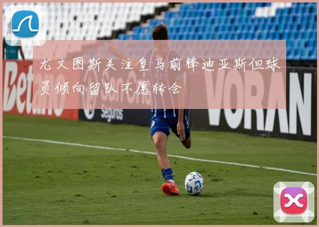尤文图斯关注皇马前锋迪亚斯但球员倾向留队不愿转会