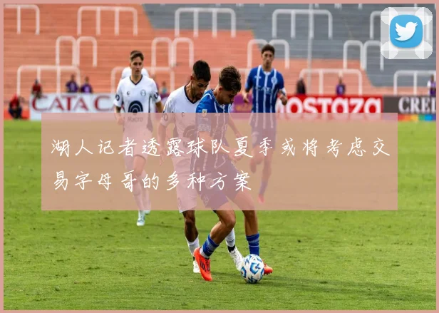 湖人记者透露球队夏季或将考虑交易字母哥的多种方案