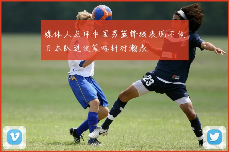 媒体人点评中国男篮锋线表现不佳日本队进攻策略针对瀚森