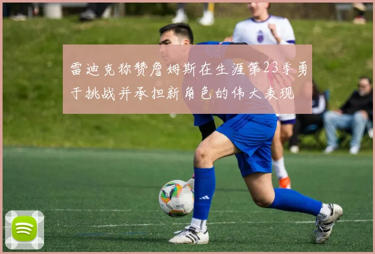 雷迪克称赞詹姆斯在生涯第23季勇于挑战并承担新角色的伟大表现