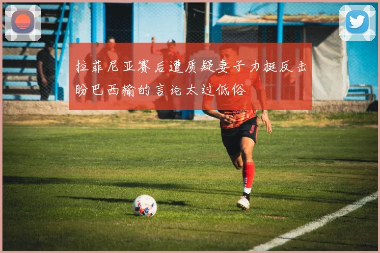 拉菲尼亚赛后遭质疑妻子力挺反击盼巴西输的言论太过低俗