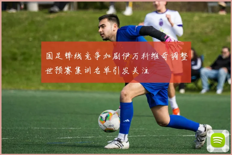 国足锋线竞争加剧伊万科维奇调整世预赛集训名单引发关注