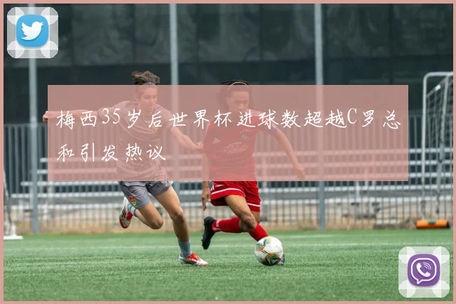 梅西35岁后世界杯进球数超越C罗总和引发热议