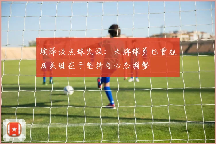 埃泽谈点球失误：大牌球员也曾经历关键在于坚持与心态调整