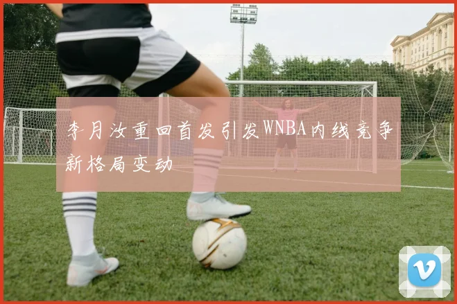李月汝重回首发引发WNBA内线竞争新格局变动