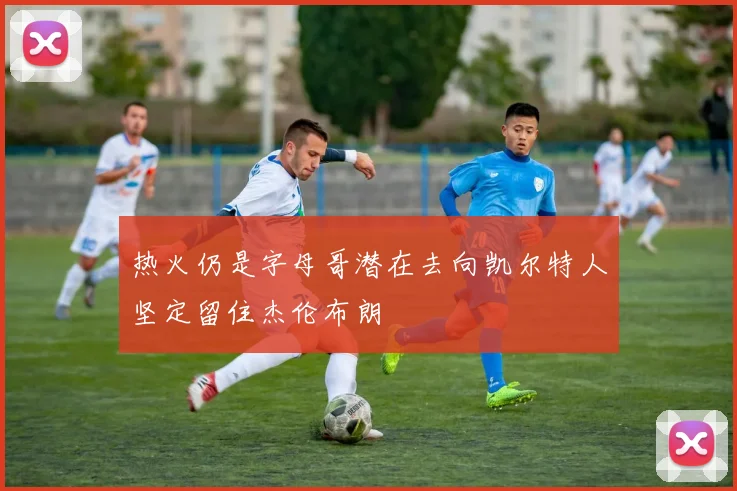 热火仍是字母哥潜在去向凯尔特人坚定留住杰伦布朗