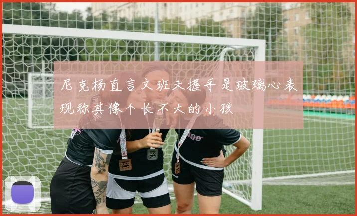 尼克杨直言文班未握手是玻璃心表现称其像个长不大的小孩